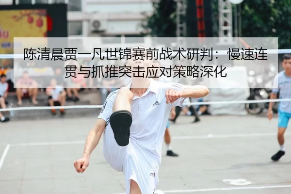 陈清晨贾一凡世锦赛前战术研判：慢速连贯与抓推突击应对策略深化