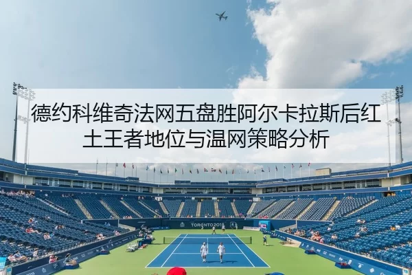德约科维奇法网五盘胜阿尔卡拉斯后红土王者地位与温网策略分析