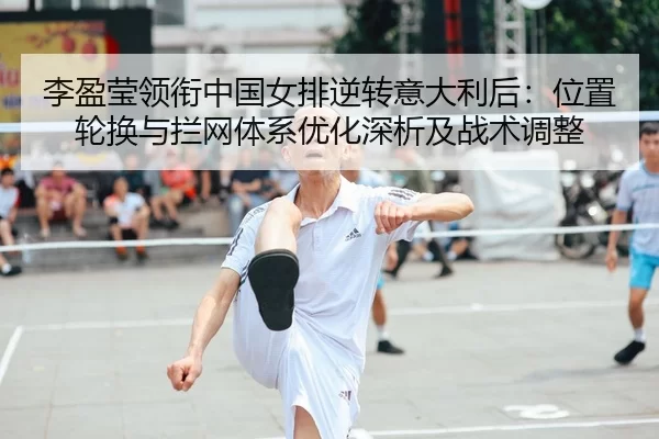 李盈莹领衔中国女排逆转意大利后：位置轮换与拦网体系优化深析及战术调整