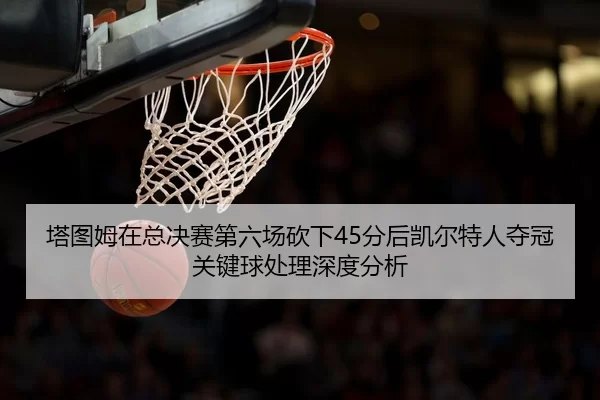 塔图姆在总决赛第六场砍下45分后凯尔特人夺冠关键球处理深度分析
