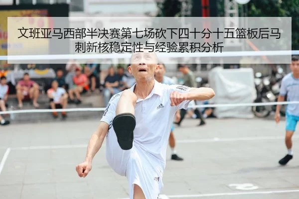 文班亚马西部半决赛第七场砍下四十分十五篮板后马刺新核稳定性与经验累积分析